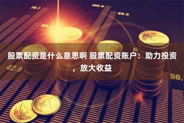 股票配资是什么意思啊 股票配资账户：助力投资，放大收益